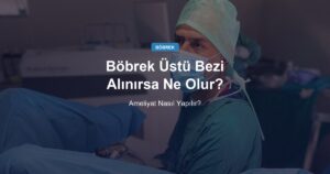 Böbrek Üstü Bezi Alınırsa Ne Olur, Ameliyat Nasıl Yapılır?